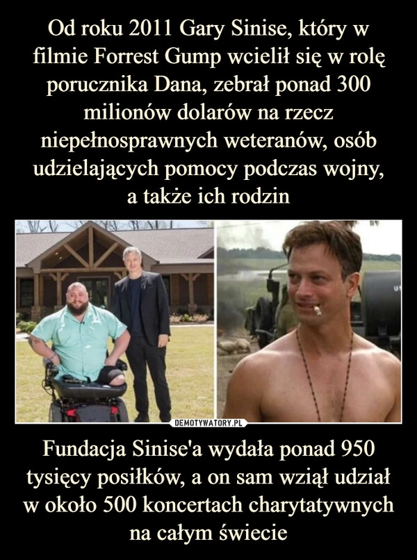 
    Od roku 2011 Gary Sinise, który w filmie Forrest Gump wcielił się w rolę porucznika Dana, zebrał ponad 300 milionów dolarów na rzecz niepełnosprawnych weteranów, osób udzielających pomocy podczas wojny,
a także ich rodzin Fundacja Sinise'a wydała ponad 950 tysięcy posiłków, a on sam wziął udział w około 500 koncertach charytatywnych na całym świecie