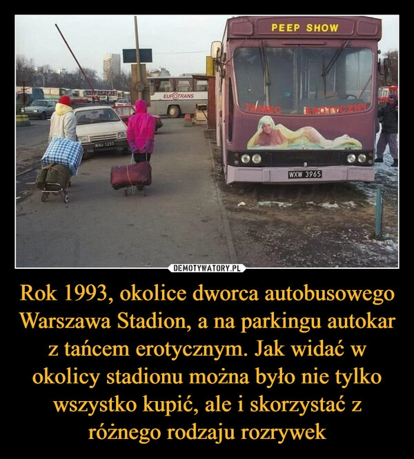 
    
Rok 1993, okolice dworca autobusowego Warszawa Stadion, a na parkingu autokar z tańcem erotycznym. Jak widać w okolicy stadionu można było nie tylko wszystko kupić, ale i skorzystać z różnego rodzaju rozrywek 