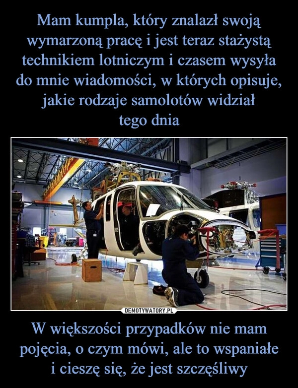 
    Mam kumpla, który znalazł swoją wymarzoną pracę i jest teraz stażystą technikiem lotniczym i czasem wysyła do mnie wiadomości, w których opisuje, jakie rodzaje samolotów widział
tego dnia W większości przypadków nie mam pojęcia, o czym mówi, ale to wspaniałe
i cieszę się, że jest szczęśliwy