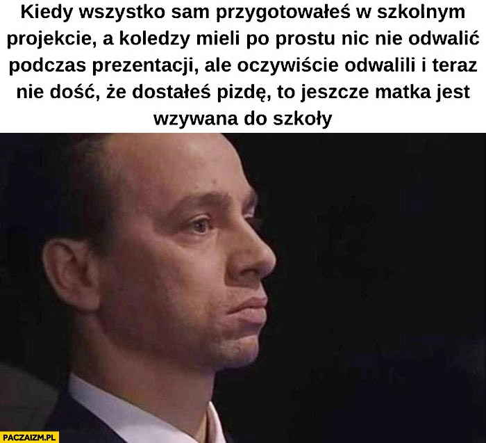 
    Bosak kiedy wszystko sam przygotowałeś w szkolnym projekcie a koledzy mieli nic nie odwalić ale odwalili dostałeś pałę i matka jest wzywana do szkoły