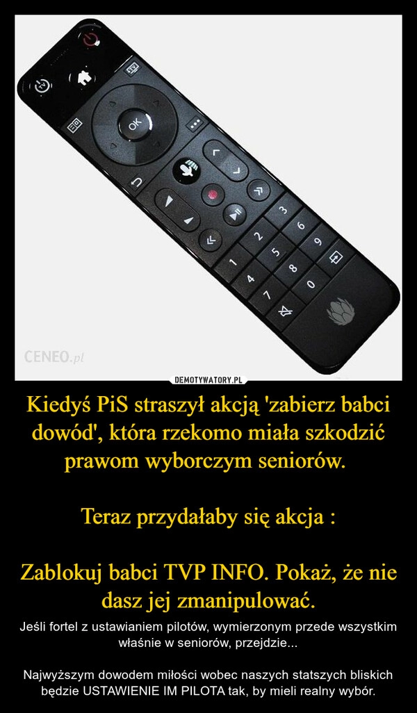 
    Kiedyś PiS straszył akcją 'zabierz babci dowód', która rzekomo miała szkodzić prawom wyborczym seniorów. 

Teraz przydałaby się akcja :

Zablokuj babci TVP INFO. Pokaż, że nie dasz jej zmanipulować.