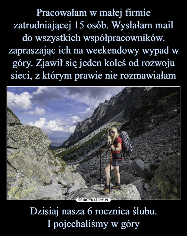 
    Pracowałam w małej firmie zatrudniającej 15 osób. Wysłałam mail do wszystkich współpracowników, zapraszając ich na weekendowy wypad w góry. Zjawił się jeden koleś od rozwoju sieci, z którym prawie nie rozmawiałam Dzisiaj nasza 6 rocznica ślubu.
I pojechaliśmy w góry