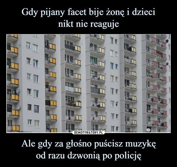 
    Gdy pijany facet bije żonę i dzieci
nikt nie reaguje Ale gdy za głośno puścisz muzykę
od razu dzwonią po policję