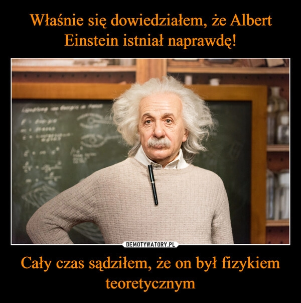 
    Właśnie się dowiedziałem, że Albert Einstein istniał naprawdę! Cały czas sądziłem, że on był fizykiem teoretycznym