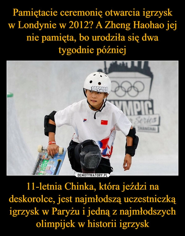 
    Pamiętacie ceremonię otwarcia igrzysk w Londynie w 2012? A Zheng Haohao jej nie pamięta, bo urodziła się dwa tygodnie później 11-letnia Chinka, która jeździ na deskorolce, jest najmłodszą uczestniczką igrzysk w Paryżu i jedną z najmłodszych olimpijek w historii igrzysk