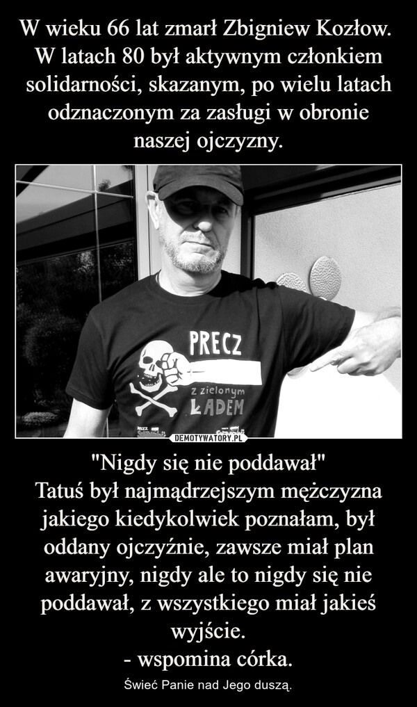 
    W wieku 66 lat zmarł Zbigniew Kozłow. 
W latach 80 był aktywnym członkiem solidarności, skazanym, po wielu latach odznaczonym za zasługi w obronie naszej ojczyzny. "Nigdy się nie poddawał"
Tatuś był najmądrzejszym mężczyzna jakiego kiedykolwiek poznałam, był oddany ojczyźnie, zawsze miał plan awaryjny, nigdy ale to nigdy się nie poddawał, z wszystkiego miał jakieś wyjście.
- wspomina córka.