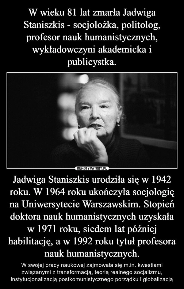 
    W wieku 81 lat zmarła Jadwiga Staniszkis - socjolożka, politolog, profesor nauk humanistycznych, wykładowczyni akademicka i publicystka. Jadwiga Staniszkis urodziła się w 1942 roku. W 1964 roku ukończyła socjologię na Uniwersytecie Warszawskim. Stopień doktora nauk humanistycznych uzyskała w 1971 roku, siedem lat później habilitację, a w 1992 roku tytuł profesora nauk humanistycznych.