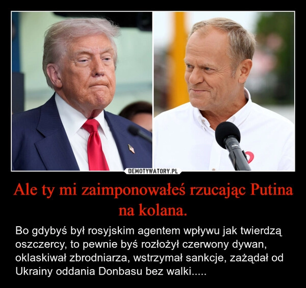 
    Ale ty mi zaimponowałeś rzucając Putina na kolana.