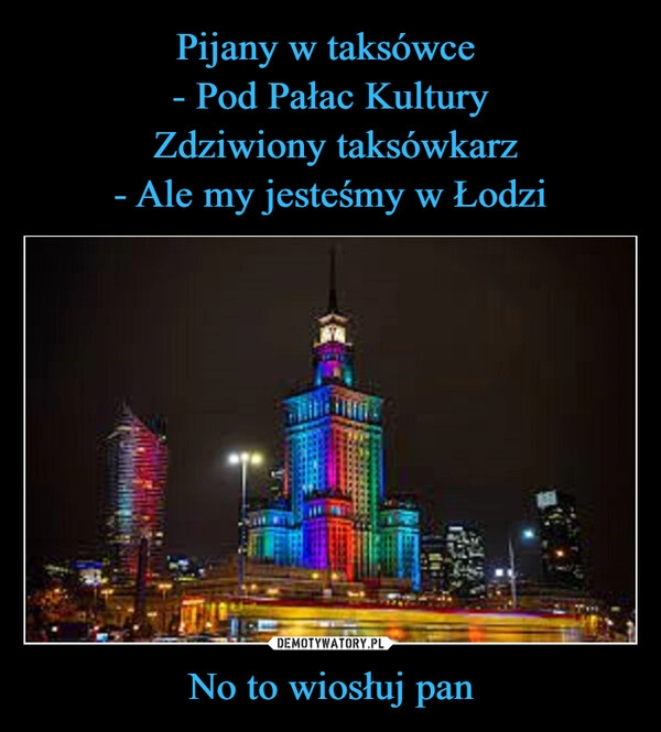 
    Pijany w taksówce 
- Pod Pałac Kultury
 Zdziwiony taksówkarz
- Ale my jesteśmy w Łodzi No to wiosłuj pan