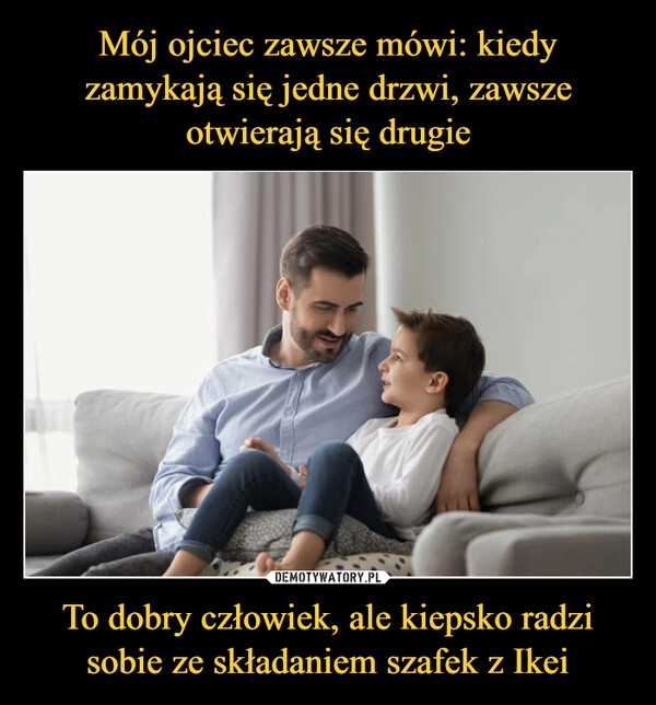 
    Mój ojciec zawsze mówi: kiedy zamykają się jedne drzwi, zawsze otwierają się drugie To dobry człowiek, ale kiepsko radzi sobie ze składaniem szafek z Ikei