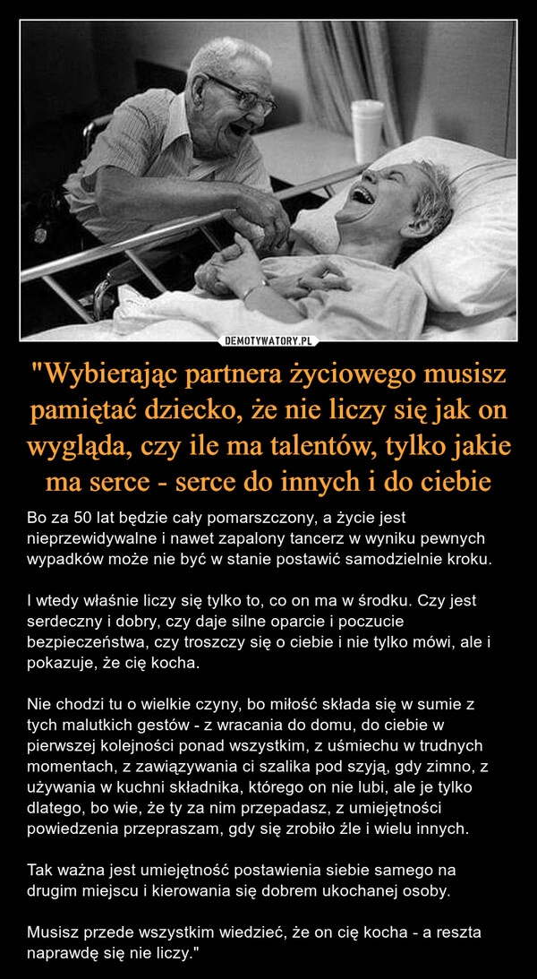 
    
"Wybierając partnera życiowego musisz pamiętać dziecko, że nie liczy się jak on wygląda, czy ile ma talentów, tylko jakie ma serce - serce do innych i do ciebie 