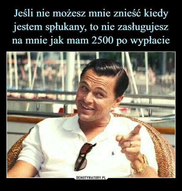 
    Jeśli nie możesz mnie znieść kiedy jestem spłukany, to nie zasługujesz na mnie jak mam 2500 po wypłacie