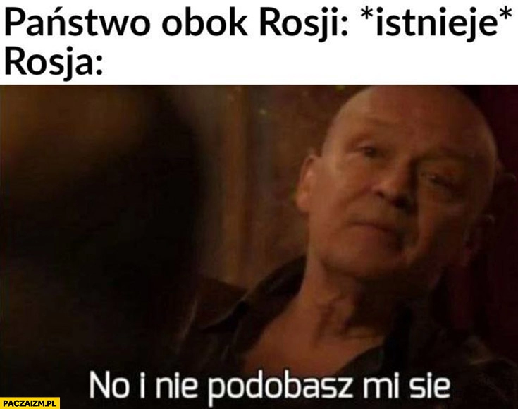 
    Państwo obok Rosji: istnieje, Rosja: no i nie podobasz mi się Dario ślepnąc od świateł