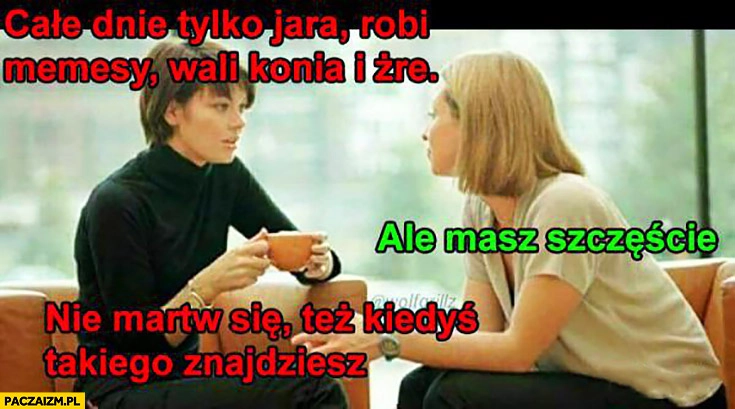 
    Całe dnie tylko jara, robi memesy, wali konia i żre. Ale masz szczęście, nie martw się też kiedyś takiego znajdziesz kobiety rozmawiają