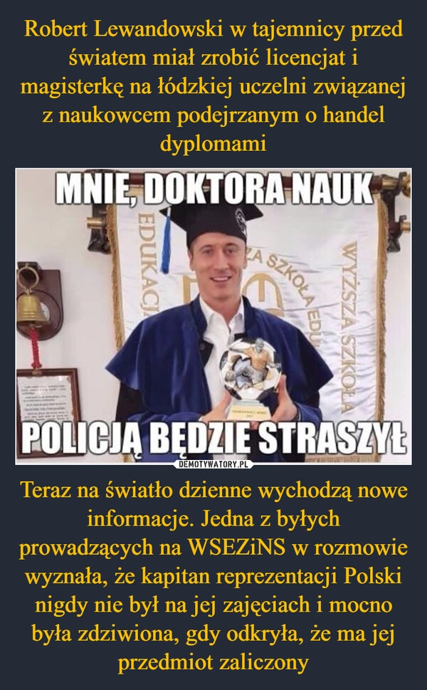 
    Robert Lewandowski w tajemnicy przed światem miał zrobić licencjat i magisterkę na łódzkiej uczelni związanej z naukowcem podejrzanym o handel dyplomami Teraz na światło dzienne wychodzą nowe informacje. Jedna z byłych prowadzących na WSEZiNS w rozmowie  wyznała, że kapitan reprezentacji Polski nigdy nie był na jej zajęciach i mocno była zdziwiona, gdy odkryła, że ma jej przedmiot zaliczony