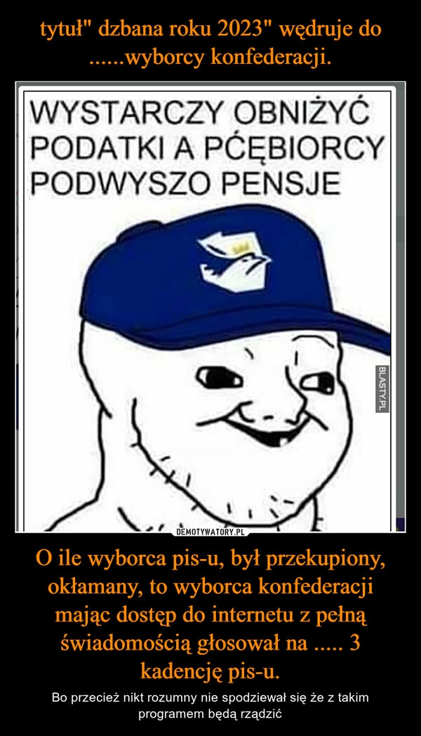 
    tytuł" dzbana roku 2023" wędruje do ......wyborcy konfederacji. O ile wyborca pis-u, był przekupiony, okłamany, to wyborca konfederacji mając dostęp do internetu z pełną świadomością głosował na ..... 3 kadencję pis-u.