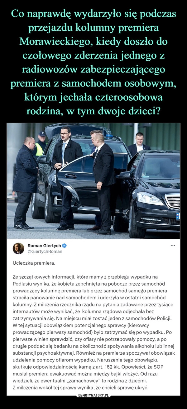 
    Co naprawdę wydarzyło się podczas przejazdu kolumny premiera Morawieckiego, kiedy doszło do czołowego zderzenia jednego z radiowozów zabezpieczającego premiera z samochodem osobowym, którym jechała czteroosobowa rodzina, w tym dwoje dzieci?