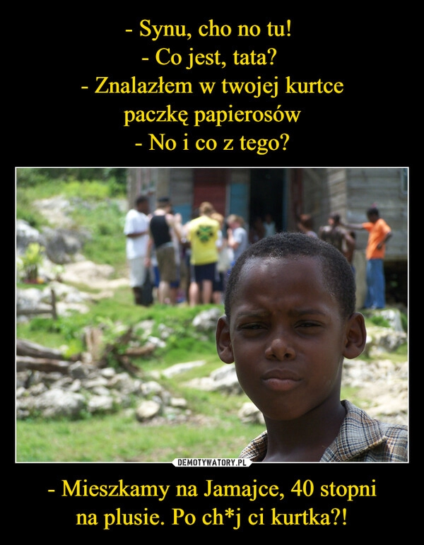 
    - Synu, cho no tu! 
- Co jest, tata? 
- Znalazłem w twojej kurtce
paczkę papierosów
- No i co z tego? - Mieszkamy na Jamajce, 40 stopni
na plusie. Po ch*j ci kurtka?!