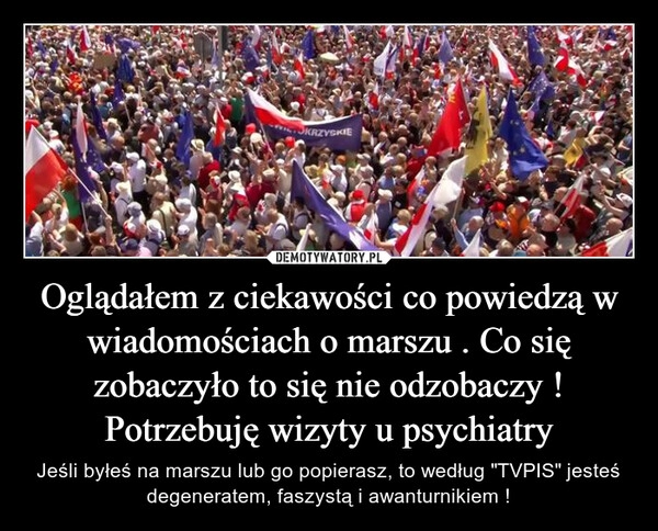 
    Oglądałem z ciekawości co powiedzą w wiadomościach o marszu . Co się zobaczyło to się nie odzobaczy ! Potrzebuję wizyty u psychiatry