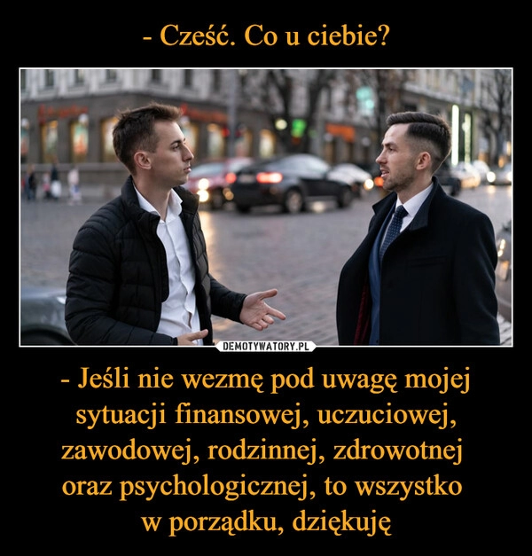 
    - Cześć. Co u ciebie? - Jeśli nie wezmę pod uwagę mojej sytuacji finansowej, uczuciowej, zawodowej, rodzinnej, zdrowotnej 
oraz psychologicznej, to wszystko 
w porządku, dziękuję