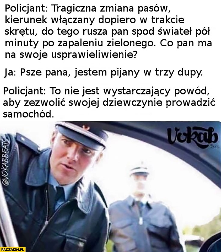 
    Policjant: co ma Pan na swoje usprawiedliwienie? Proszę pana, jestem pijany w trzy dupy. To nie wystarczający powód żeby pozwolić dziewczynie prowadzić