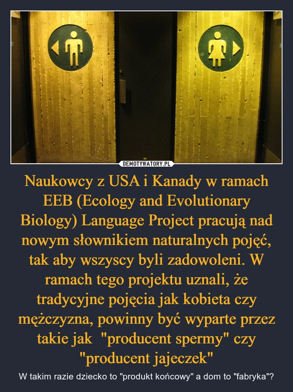 
    Naukowcy z USA i Kanady w ramach EEB (Ecology and Evolutionary Biology) Language Project pracują nad nowym słownikiem naturalnych pojęć, tak aby wszyscy byli zadowoleni. W ramach tego projektu uznali, że tradycyjne pojęcia jak kobieta czy mężczyzna, powinny być wyparte przez takie jak  "producent spermy" czy "producent jajeczek"