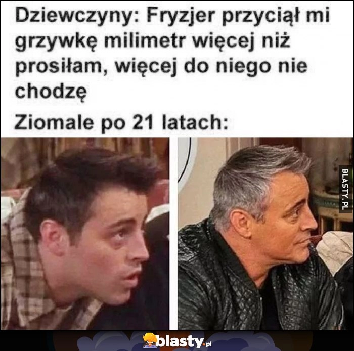 
    Dziewczyny: fryzjer przyciął mi grzywkę milimetr więcej niż prosiłam, więcej do niego nie chodzę vs ziomale po 21 latach Joey taka sama fryzura