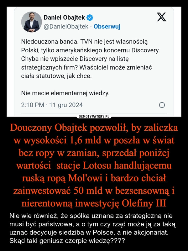 
    Douczony Obajtek pozwolił, by zaliczka w wysokości 1,6 mld w poszła w świat bez ropy w zamian, sprzedał poniżej wartości  stacje Lotosu handlującemu ruską ropą Mol'owi i bardzo chciał zainwestować 50 mld w bezsensowną i nierentowną inwestycję Olefiny III