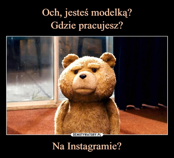 
    Och, jesteś modelką?
Gdzie pracujesz? Na Instagramie?