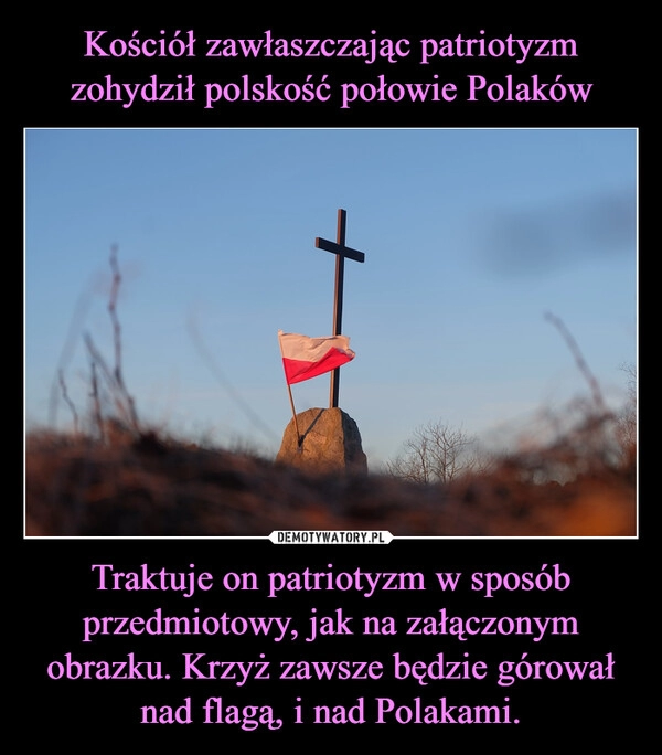 
    
Kościół zawłaszczając patriotyzm zohydził polskość połowie Polaków Traktuje on patriotyzm w sposób przedmiotowy, jak na załączonym obrazku. Krzyż zawsze będzie górował nad flagą, i nad Polakami. 