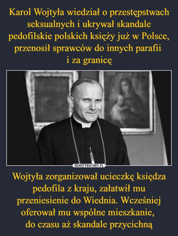 
    Karol Wojtyła wiedział o przestępstwach seksualnych i ukrywał skandale pedofilskie polskich księży już w Polsce, przenosił sprawców do innych parafii 
i za granicę Wojtyła zorganizował ucieczkę księdza pedofila z kraju, załatwił mu przeniesienie do Wiednia. Wcześniej oferował mu wspólne mieszkanie, 
do czasu aż skandale przycichną