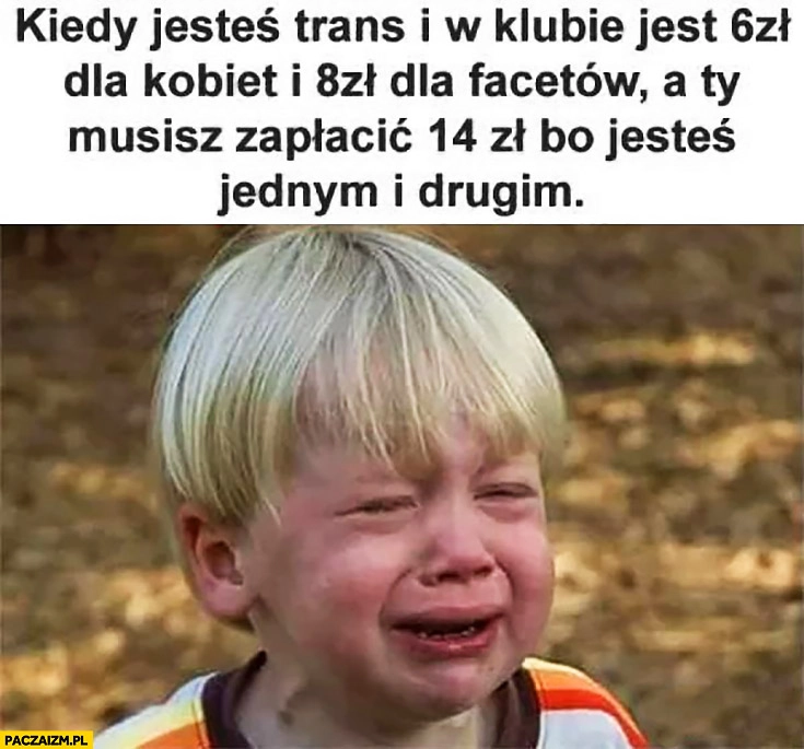 
    Kiedy jesteś trans i w klubie jest 6zł dla kobiet i 8zł dla facetów a Ty musisz zapłacić 14zł bo jesteś jednym i drugim dziecko płacze