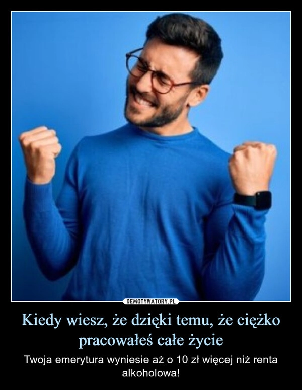 
    Kiedy wiesz, że dzięki temu, że ciężko pracowałeś całe życie