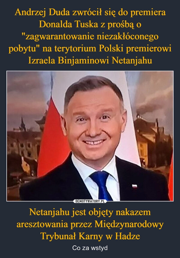 
    Andrzej Duda zwrócił się do premiera Donalda Tuska z prośbą o "zagwarantowanie niezakłóconego pobytu" na terytorium Polski premierowi Izraela Binjaminowi Netanjahu Netanjahu jest objęty nakazem aresztowania przez Międzynarodowy Trybunał Karny w Hadze