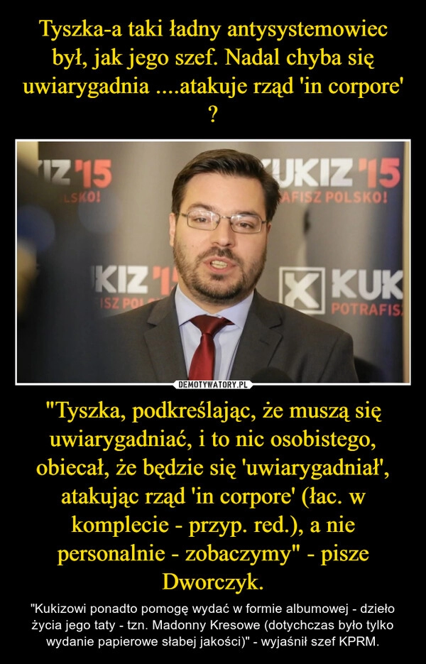 
    Tyszka-a taki ładny antysystemowiec był, jak jego szef. Nadal chyba się uwiarygadnia ....atakuje rząd 'in corpore' ? "Tyszka, podkreślając, że muszą się uwiarygadniać, i to nic osobistego, obiecał, że będzie się 'uwiarygadniał', atakując rząd 'in corpore' (łac. w komplecie - przyp. red.), a nie personalnie - zobaczymy" - pisze Dworczyk.