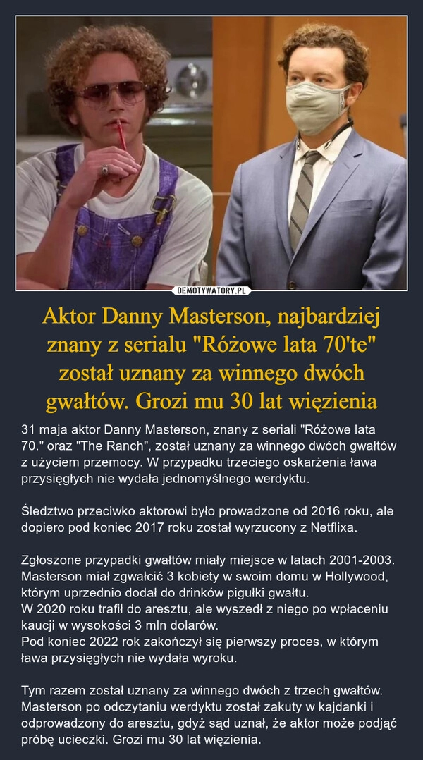 
    Aktor Danny Masterson, najbardziej znany z serialu "Różowe lata 70'te" został uznany za winnego dwóch gwałtów. Grozi mu 30 lat więzienia