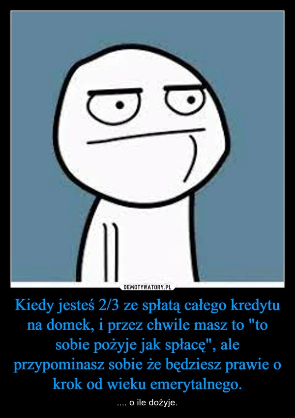 
    Kiedy jesteś 2/3 ze spłatą całego kredytu na domek, i przez chwile masz to "to sobie pożyje jak spłacę", ale przypominasz sobie że będziesz prawie o krok od wieku emerytalnego.