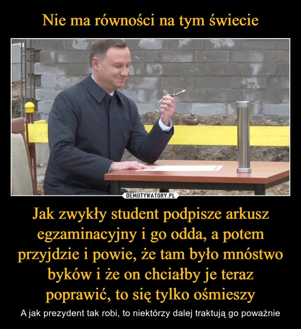 
    Nie ma równości na tym świecie Jak zwykły student podpisze arkusz egzaminacyjny i go odda, a potem przyjdzie i powie, że tam było mnóstwo byków i że on chciałby je teraz poprawić, to się tylko ośmieszy