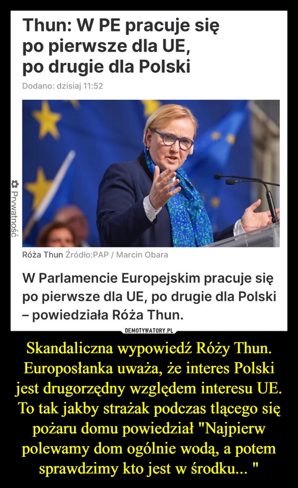 
    Skandaliczna wypowiedź Róży Thun. Europosłanka uważa, że interes Polski jest drugorzędny względem interesu UE. To tak jakby strażak podczas tlącego się pożaru domu powiedział "Najpierw polewamy dom ogólnie wodą, a potem sprawdzimy kto jest w środku... "