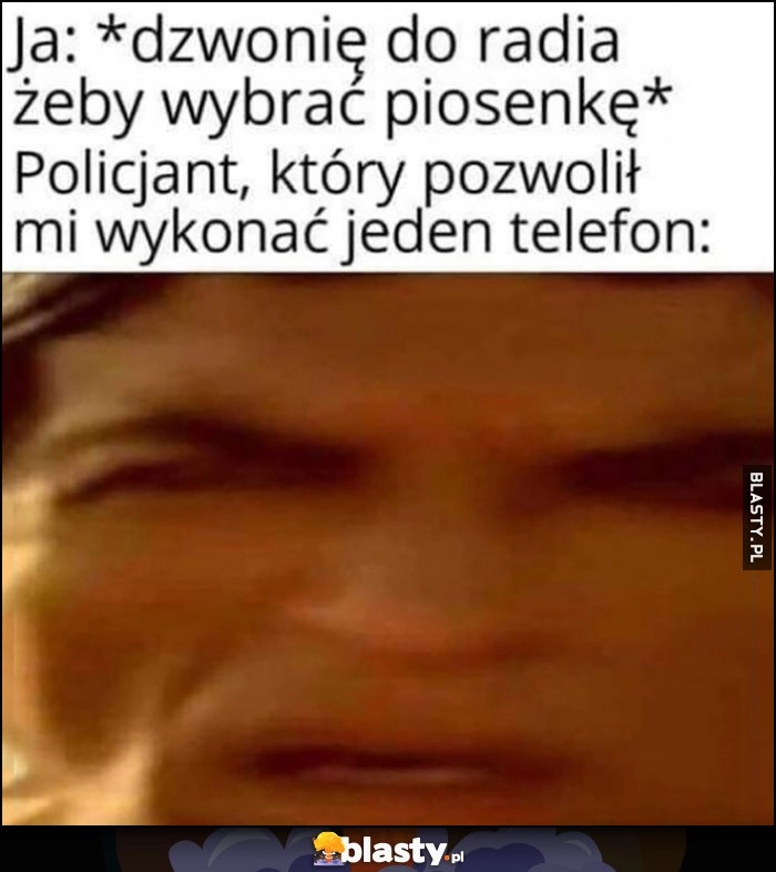 
    Ja: dzwonię do radia żeby wybrać piosenkę, policjant który pozwolił mi wykonać jeden telefon zdziwiony