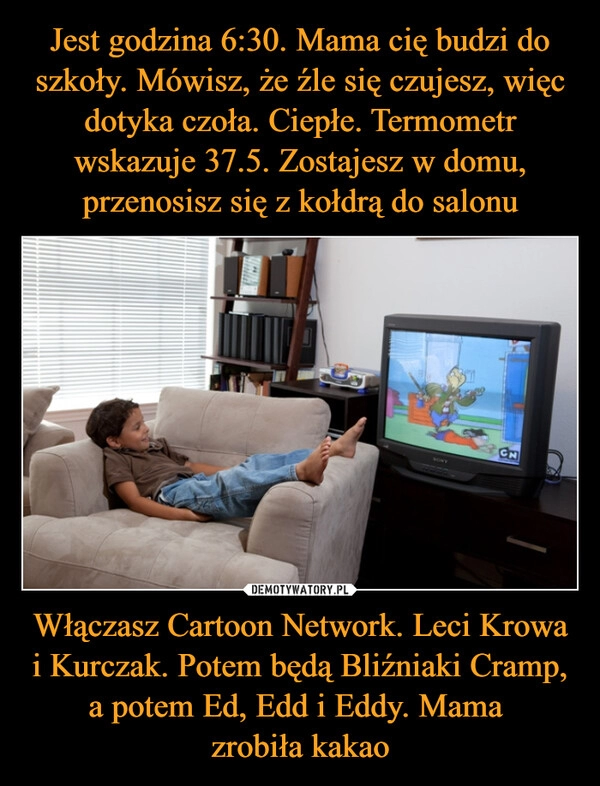 
    Jest godzina 6:30. Mama cię budzi do szkoły. Mówisz, że źle się czujesz, więc dotyka czoła. Ciepłe. Termometr wskazuje 37.5. Zostajesz w domu, przenosisz się z kołdrą do salonu Włączasz Cartoon Network. Leci Krowa i Kurczak. Potem będą Bliźniaki Cramp, a potem Ed, Edd i Eddy. Mama 
zrobiła kakao