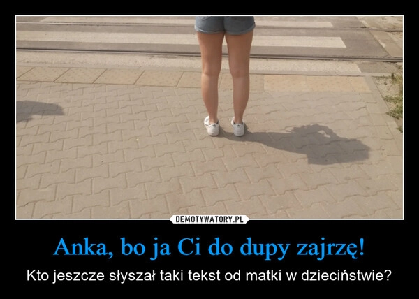 
    Anka, bo ja Ci do dupy zajrzę!