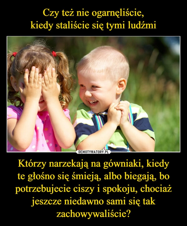 
    Czy też nie ogarnęliście,
kiedy staliście się tymi ludźmi Którzy narzekają na gówniaki, kiedy
te głośno się śmieją, albo biegają, bo potrzebujecie ciszy i spokoju, chociaż jeszcze niedawno sami się tak zachowywaliście?