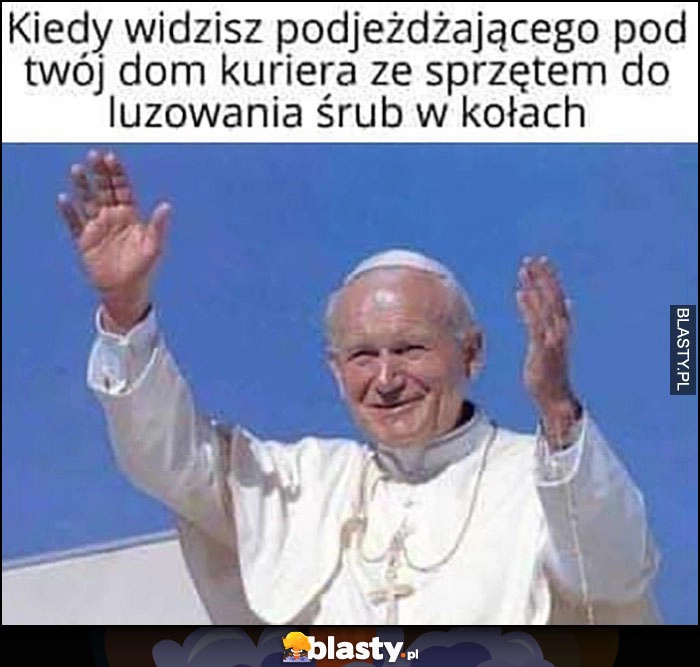 
    Kiedy widzisz podjeżdżającego pod twój dom kuriera ze sprzętem do luzowania śrub w kołach papież Jan Paweł II