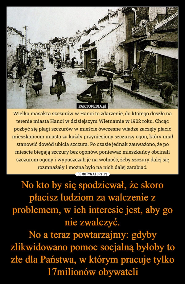 
    No kto by się spodziewał, że skoro płacisz ludziom za walczenie z problemem, w ich interesie jest, aby go nie zwalczyć.
No a teraz powtarzajmy: gdyby zlikwidowano pomoc socjalną byłoby to złe dla Państwa, w którym pracuje tylko 17milionów obywateli