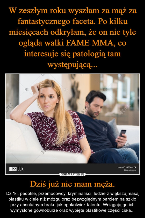 
    W zeszłym roku wyszłam za mąż za fantastycznego faceta. Po kilku miesięcach odkryłam, że on nie tyle ogląda walki FAME MMA, co interesuje się patologią tam występującą... Dziś już nie mam męża.