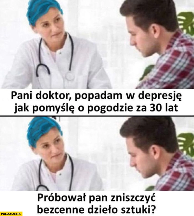 
    Pani doktor popadam w depresję jak pomyślę o pogodzie za 30 lat, próbował pan zniszczyć bezcenne dzieło sztuki?