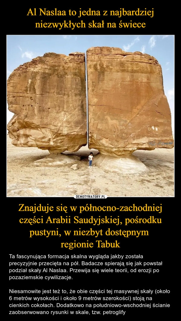 
    Al Naslaa to jedna z najbardziej niezwykłych skał na świece Znajduje się w północno-zachodniej części Arabii Saudyjskiej, pośrodku pustyni, w niezbyt dostępnym 
regionie Tabuk