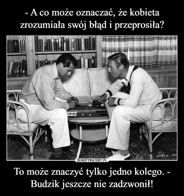 
    - A co może oznaczać, że kobieta zrozumiała swój błąd i przeprosiła? To może znaczyć tylko jedno kolego. - Budzik jeszcze nie zadzwonił!