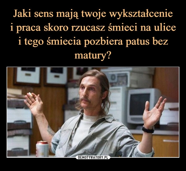 
    Jaki sens mają twoje wykształcenie
i praca skoro rzucasz śmieci na ulice
i tego śmiecia pozbiera patus bez matury?